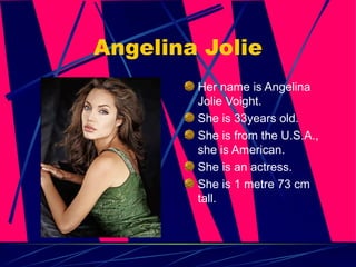 Angelina Jolie Her name is Angelina Jolie Voight. She is 33years old. She is from the U.S.A., she is American. She is an actress. She is 1 metre 73 cm tall. 
