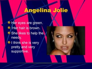 Angelina Jolie Her eyes are green. Her hair is brown. She likes to help the needy. I think she is very pretty and very supportive. 