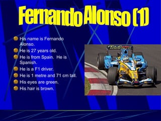 His name is Fernando Alonso. He is 27 years old. He is from Spain.  He is Spanish. He is a F1 driver. He is 1 metre and 71 cm tall. His eyes are green.  His hair is brown. Fernando Alonso (1) 