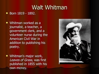 Walt Whitman Born 1819 - 1892. Whitman worked as a journalist, a teacher, a government clerk, and a volunteer nurse during the American Civil War in addition to publishing his poetry.  Whitman's major work,  Leaves of Grass , was first published in 1855 with his own money.   