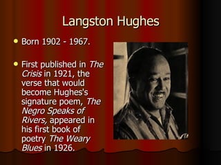 Langston Hughes Born 1902 - 1967. First published in  The Crisis  in 1921, the verse that would become Hughes's signature poem,  The Negro Speaks of Rivers,  appeared in his first book of poetry  The Weary Blues  in 1926.  