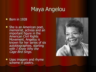 Maya Angelou Born in 1928 She is an American poet, memoirist, actress and an important figure in the American Civil Rights Movement. Angelou is known for her series of six autobiographies. starting with  I Know Why the Cage Bird Sings. Uses imagery and rhyme scheme in poetry. 