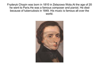 Fryderyk Chopin was born in 1810 in Zelazowa Wola.At the age of 20 he went to Paris.He was a famous composer and pianist. He died because of tuberculosis in 1849. His music is famous all over the world. 