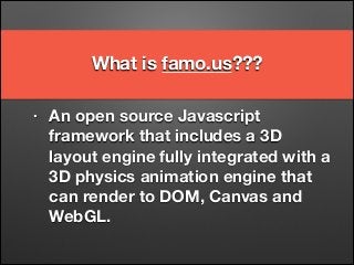 What is famo.us??? 
• An open source Javascript 
framework that includes a 3D 
layout engine fully integrated with a 
3D physics animation engine that 
can render to DOM, Canvas and 
WebGL. 
 