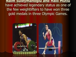 Naim Süleymanoğlu and Halil Mutlu  have achieved legendary status as one of the few weightlifters to have won three gold medals in three Olympic Games. 