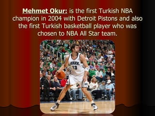 Mehmet Okur:  is the first Turkish NBA champion in 2004 with Detroit Pistons and also the first Turkish basketball player who was chosen to NBA All Star team. 