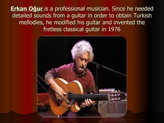 Erkan Oğur  is a professional musician. Since he needed detailed sounds from a guitar in order to obtain Turkish mellodies, he modified his guitar and invented the fretless classical guitar in 1976 