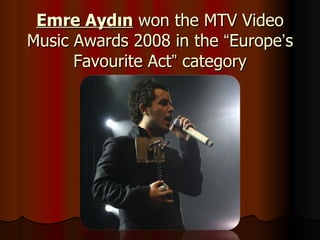 Emre Aydın  won the MTV Video Music Awards 2008 in the  “ Europe ’ s Favourite Act ”  category 