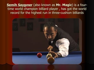 Semih Saygıner  (also known as  Mr. Magic ) is a four-time world champion billiard player , has got the world record for the highest run in three-cushion billiards 