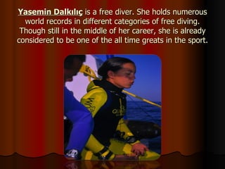 Yasemin Dalkılıç  is a free diver. She holds numerous world records in different categories of free diving. Though still in the middle of her career, she is already considered to be one of the all time greats in the sport. 