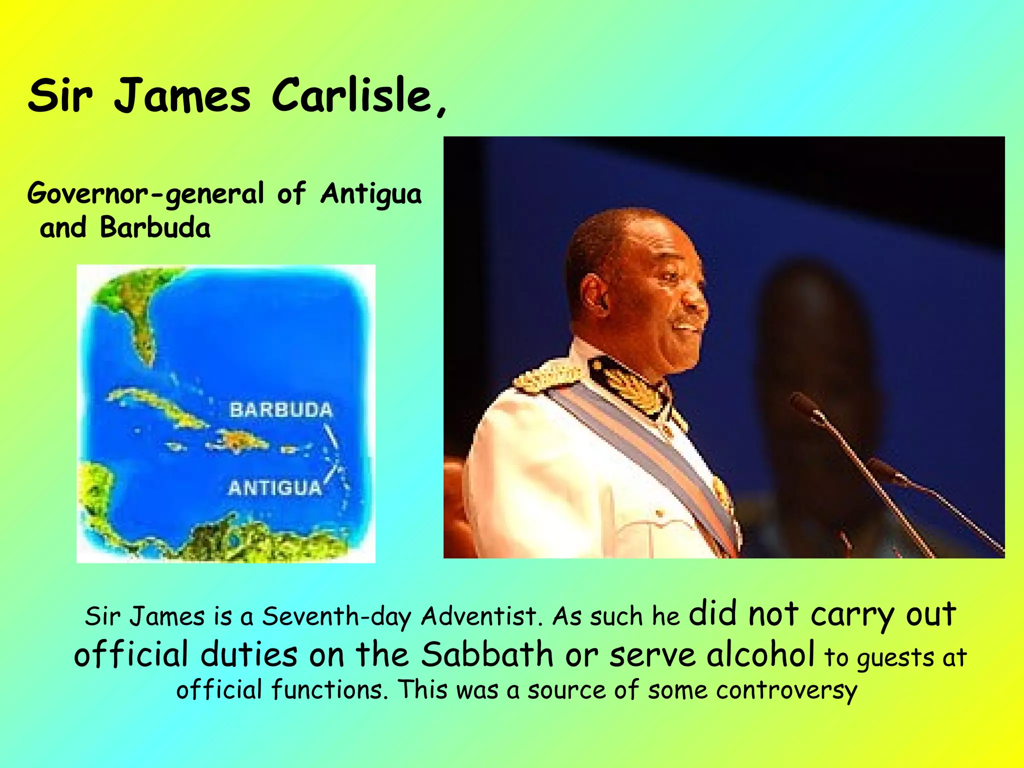 Sir James is a Seventh-day Adventist. As such he  did not carry out official duties on the Sabbath or serve alcohol  to guests at official functions. This was a source of some controversy   Sir James Carlisle, Governor-general of Antigua and Barbuda  