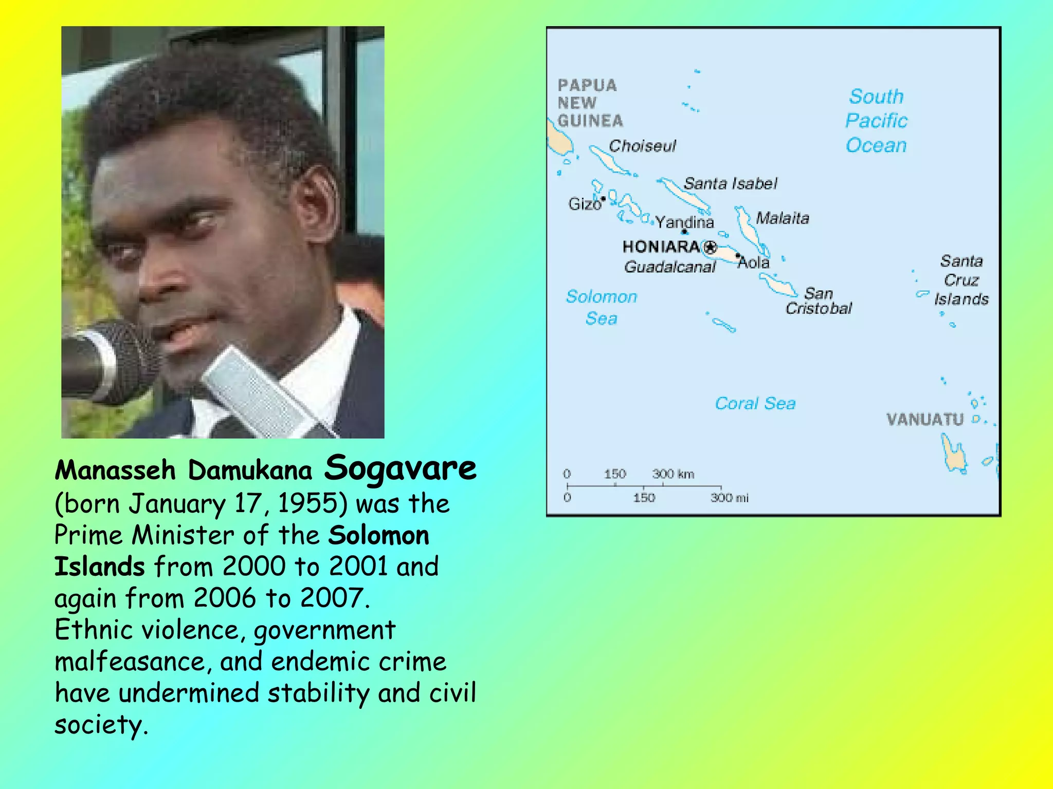 Manasseh Damukana  Sogavare   (born January 17, 1955) was the Prime Minister of the  Solomon Islands  from 2000 to 2001 and again from 2006 to 2007.  Ethnic violence, government malfeasance, and endemic crime have undermined stability and civil society.  