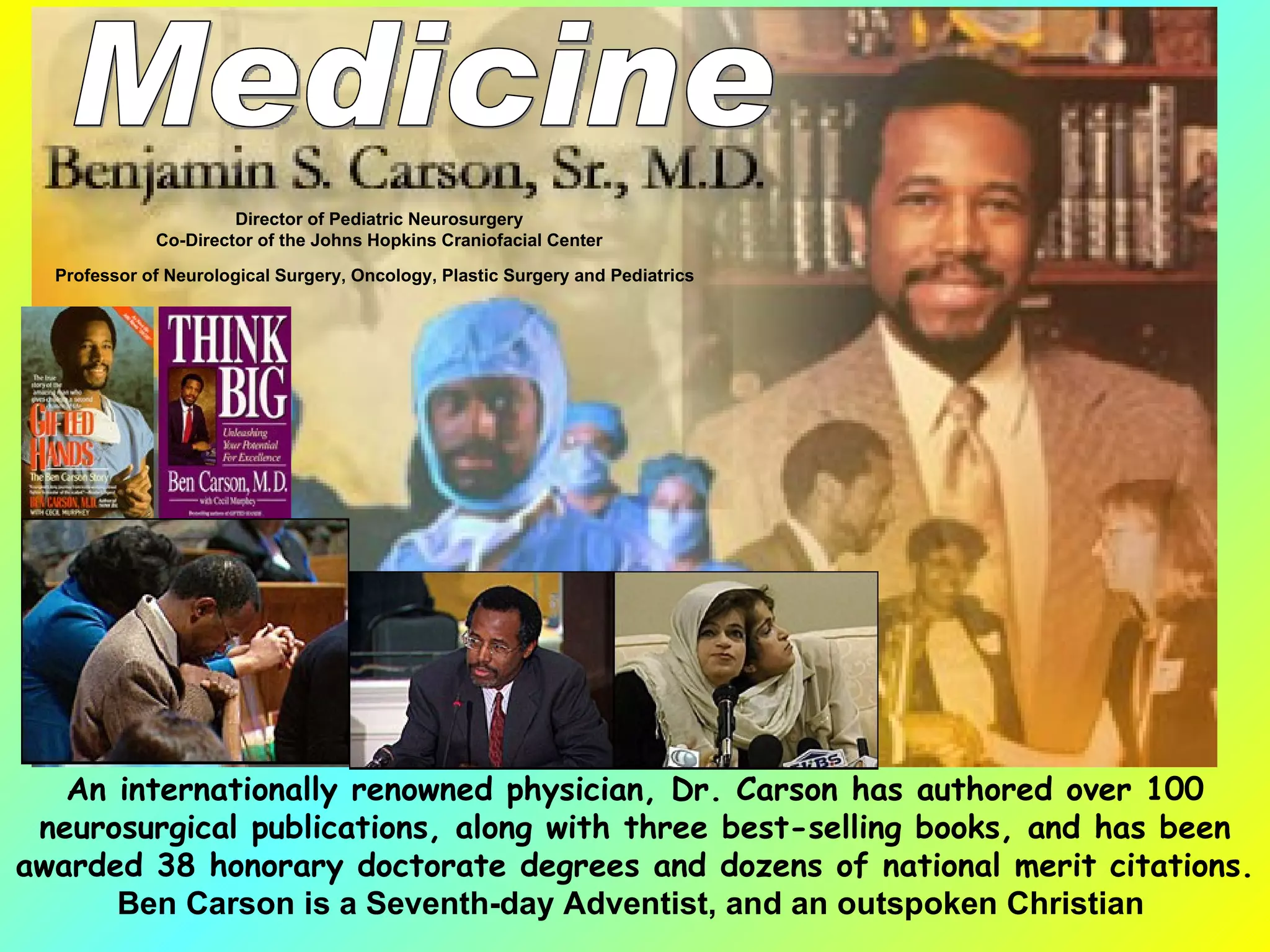 An internationally renowned physician, Dr. Carson has authored over 100 neurosurgical publications, along with three best-selling books, and has been awarded 38 honorary doctorate degrees and dozens of national merit citations. Ben Carson is a Seventh-day Adventist, and an outspoken Christian   Director of Pediatric Neurosurgery Co-Director of the Johns Hopkins Craniofacial Center Professor of Neurological Surgery, Oncology, Plastic Surgery and Pediatrics   Medicine 