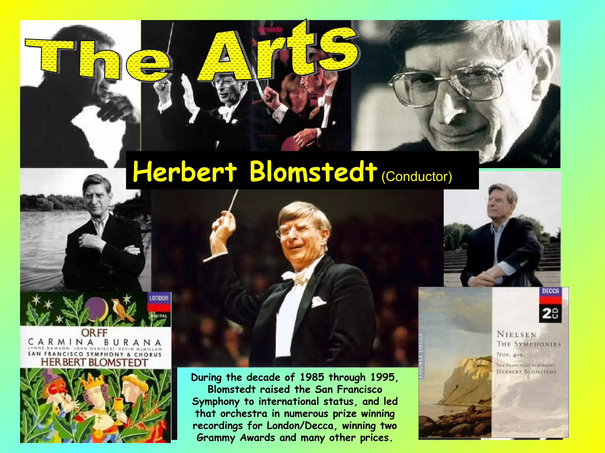 Herbert Blomstedt  (Conductor)  During the decade of 1985 through 1995, Blomstedt raised the San Francisco Symphony to international status, and led that orchestra in numerous prize winning recordings for London/Decca, winning two Grammy Awards and many other prices. The Arts 