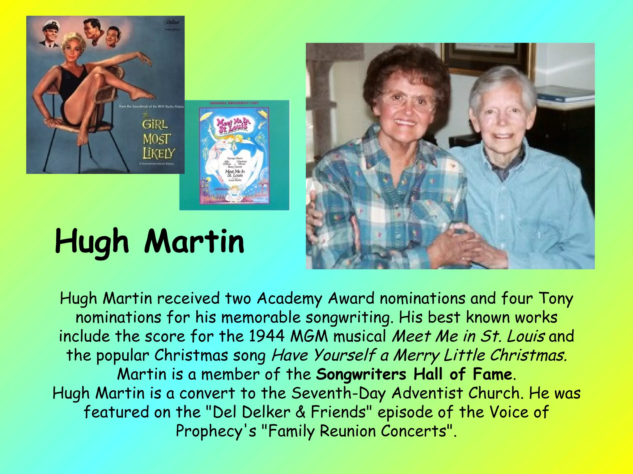 Hugh Martin received two Academy Award nominations and four Tony nominations for his memorable songwriting. His best known works include the score for the 1944 MGM musical  Meet Me in St. Louis  and the popular Christmas song  Have Yourself a Merry Little Christmas.  Martin is a member of the  Songwriters Hall of Fame . Hugh Martin is a convert to the Seventh-Day Adventist Church. He was featured on the "Del Delker & Friends" episode of the Voice of Prophecy's "Family Reunion Concerts". Hugh Martin 