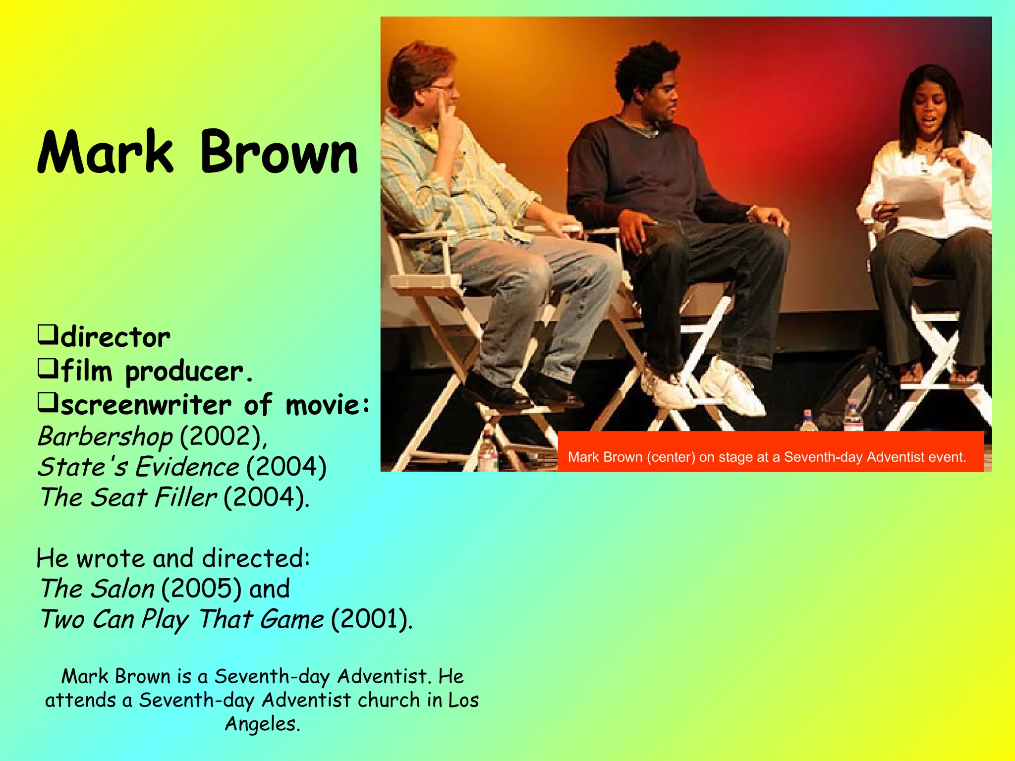 Mark Brown (center) on stage at a Seventh-day Adventist event.   Mark Brown  director film producer.  screenwriter of movie:   Barbershop  (2002),  State's Evidence  (2004)  The Seat Filler  (2004).  He wrote and directed:  The Salon  (2005) and  Two Can Play That Game  (2001).  Mark Brown is a Seventh-day Adventist. He attends a Seventh-day Adventist church in Los Angeles. 