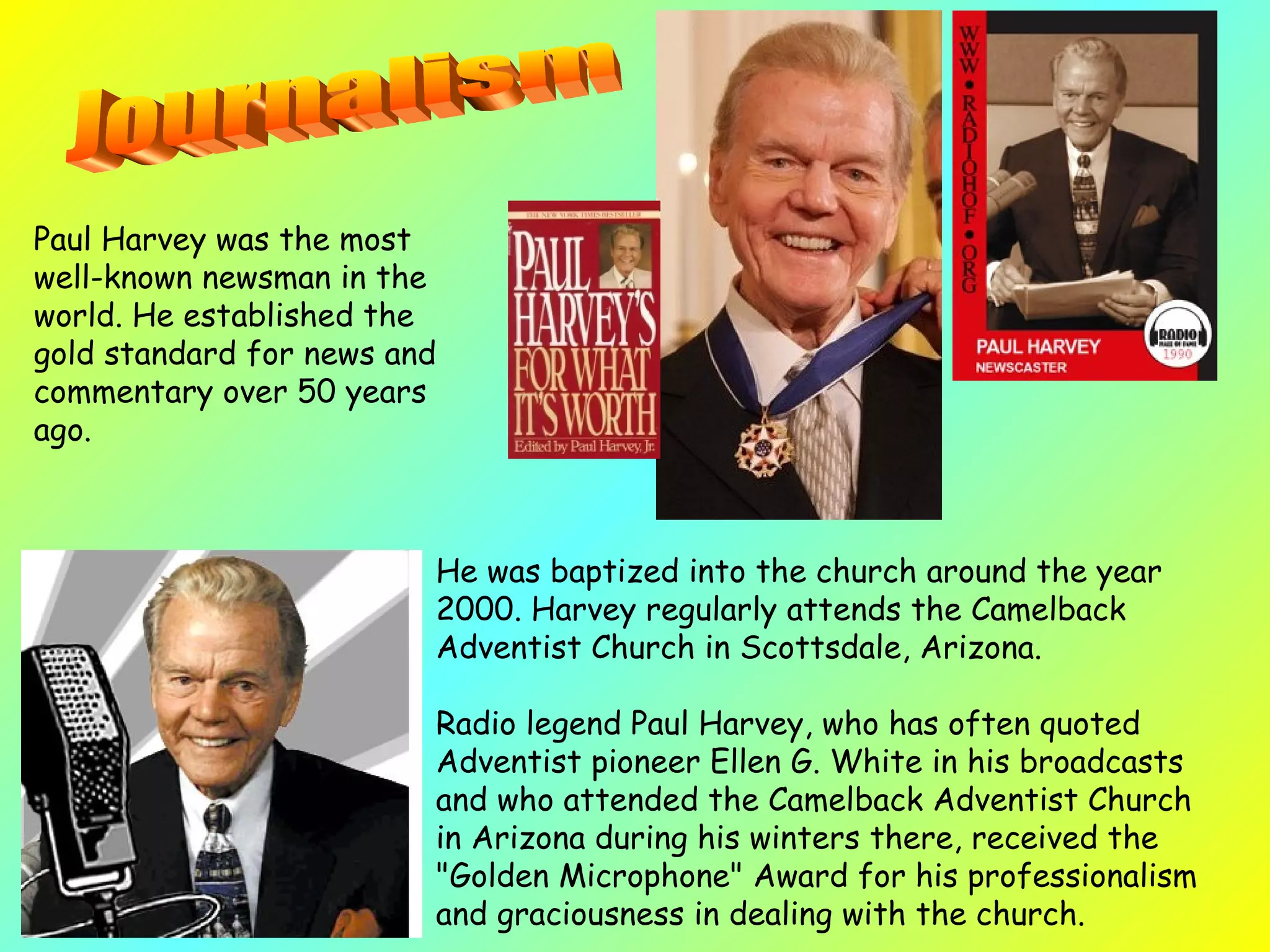 He was baptized into the church around the year 2000. Harvey regularly attends the Camelback Adventist Church in Scottsdale, Arizona.  Radio legend Paul Harvey, who has often quoted Adventist pioneer Ellen G. White in his broadcasts and who attended the Camelback Adventist Church in Arizona during his winters there, received the "Golden Microphone" Award for his professionalism and graciousness in dealing with the church.   Paul Harvey was the most well-known newsman in the world. He established the gold standard for news and commentary over 50 years ago.  Journalism 