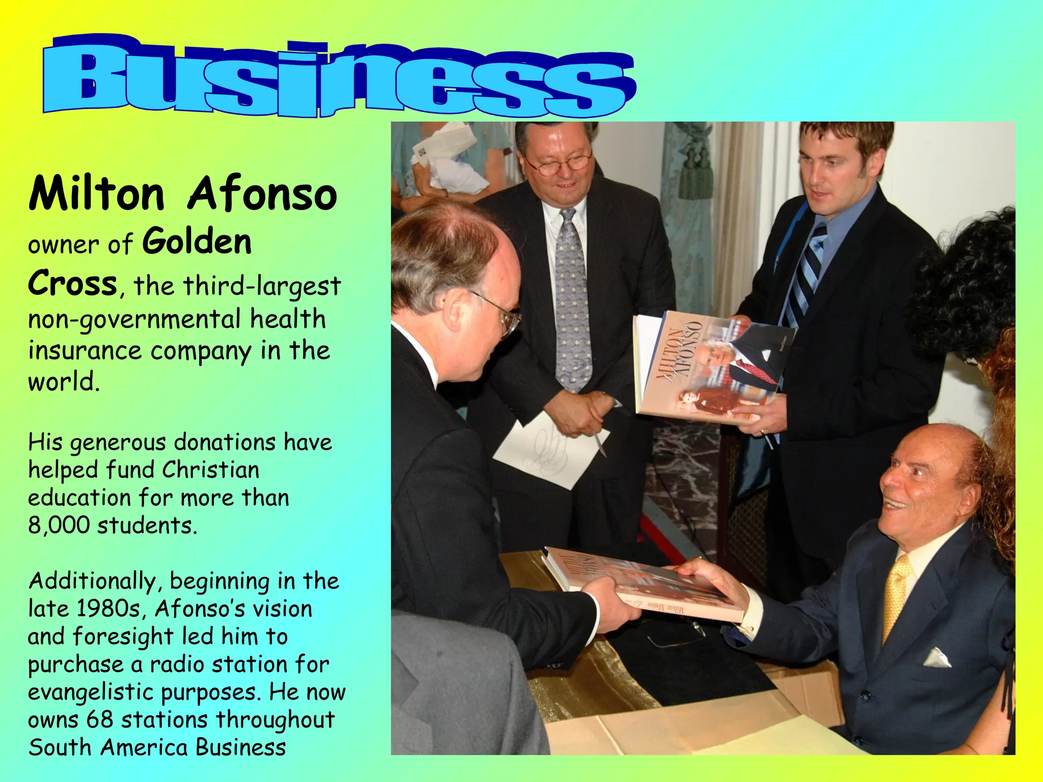 Milton Afonso   owner of  Golden Cross , the third-largest non-governmental health insurance company in the world.  His generous donations have helped fund Christian education for more than 8,000 students.  Additionally, beginning in the late 1980s, Afonso’s vision and foresight led him to purchase a radio station for evangelistic purposes. He now owns 68 stations throughout South America Business  Business  