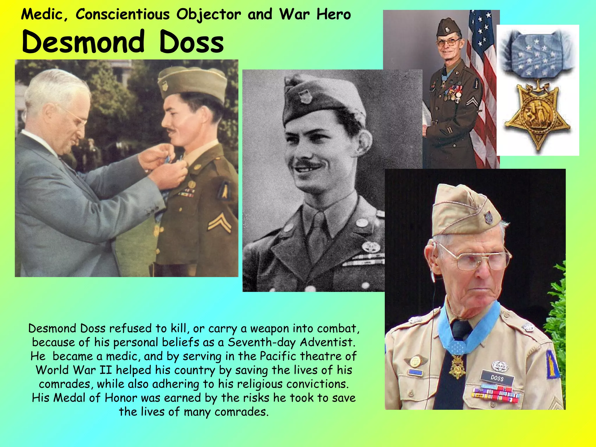 Medic, Conscientious Objector and War Hero  Desmond Doss  Desmond Doss refused to kill, or carry a weapon into combat, because of his personal beliefs as a Seventh-day Adventist. He  became a medic, and by serving in the Pacific theatre of World War II helped his country by saving the lives of his comrades, while also adhering to his religious convictions. His Medal of Honor was earned by the risks he took to save the lives of many comrades. 