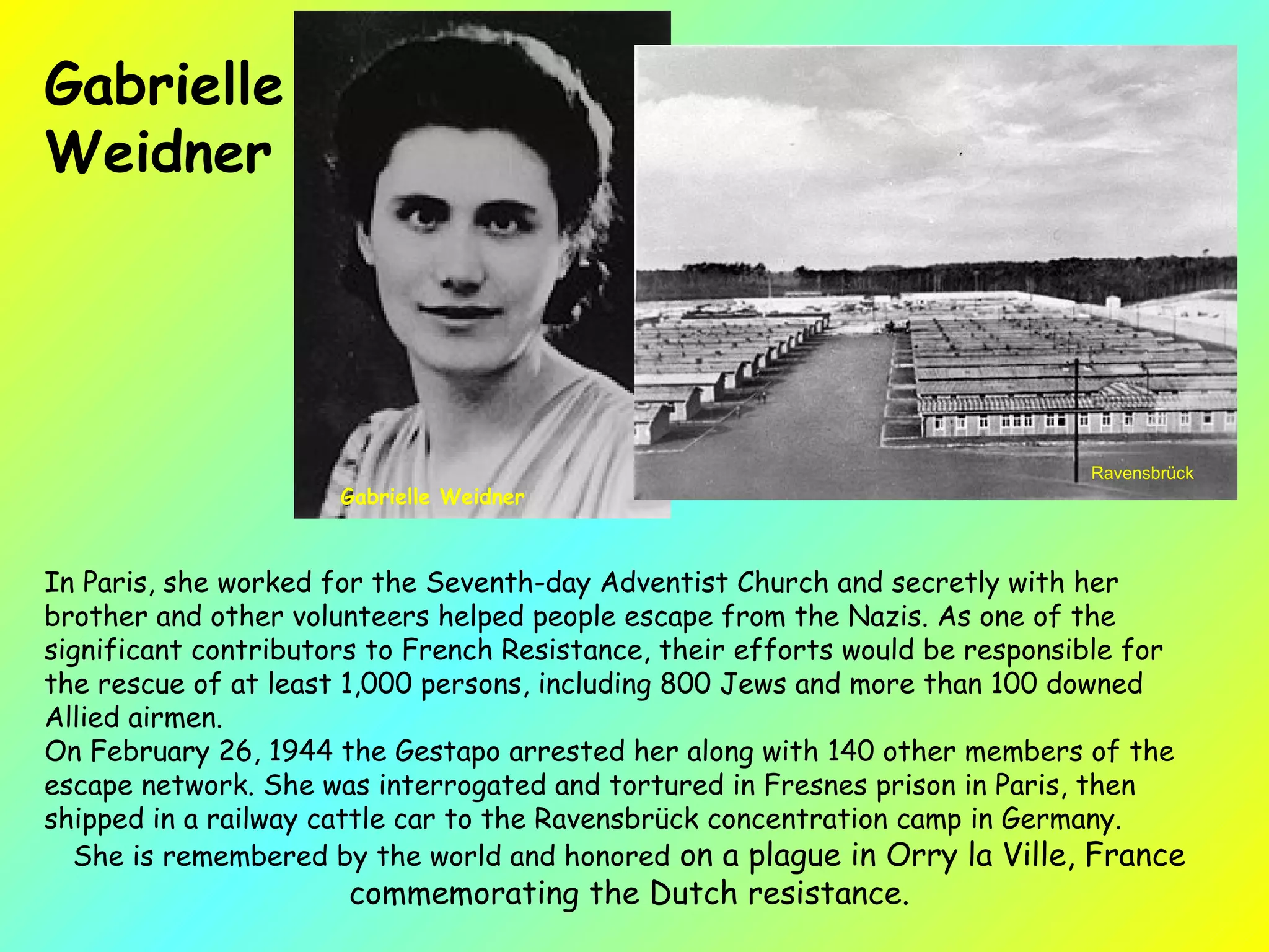 In Paris, she worked for the Seventh-day Adventist Church and secretly with her brother and other volunteers helped people escape from the Nazis. As one of the significant contributors to French Resistance, their efforts would be responsible for the rescue of at least 1,000 persons, including 800 Jews and more than 100 downed Allied airmen.  On February 26, 1944 the Gestapo arrested her along with 140 other members of the escape network. She was interrogated and tortured in Fresnes prison in Paris, then shipped in a railway cattle car to the Ravensbrück concentration camp in Germany. She is remembered by the world and honored  on a plague in Orry la Ville, France commemorating the Dutch resistance. Ravensbrück  Gabrielle  Weidner Gabrielle Weidner 