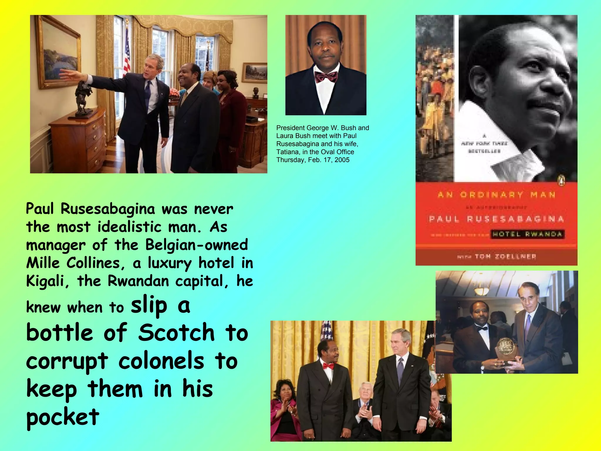 Paul Rusesabagina was never the most idealistic man. As manager of the Belgian-owned Mille Collines, a luxury hotel in Kigali, the Rwandan capital, he knew when to  slip a bottle of Scotch to corrupt colonels to keep them in his pocket   President George W. Bush and Laura Bush meet with Paul Rusesabagina and his wife, Tatiana, in the Oval Office Thursday, Feb. 17, 2005 
