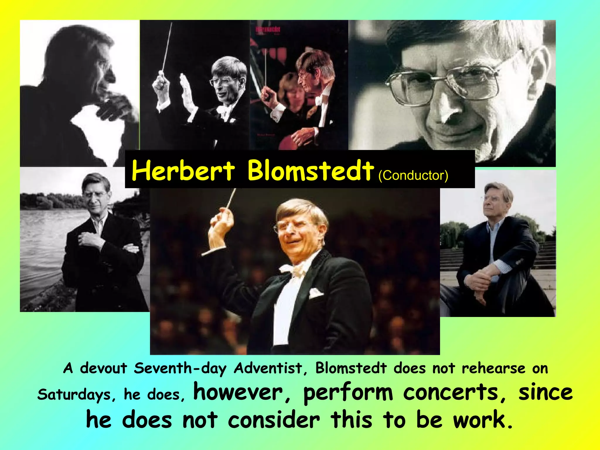 Herbert Blomstedt  (Conductor)  A devout Seventh-day Adventist, Blomstedt does not rehearse on Saturdays, he does,  however, perform concerts, since he does not consider this to be work.  