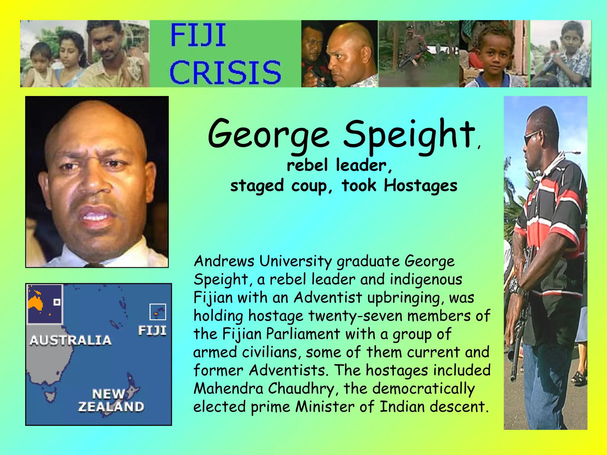 Andrews University graduate George Speight, a rebel leader and indigenous Fijian with an Adventist upbringing, was holding hostage twenty-seven members of the Fijian Parliament with a group of armed civilians, some of them current and former Adventists. The hostages included Mahendra Chaudhry, the democratically elected prime Minister of Indian descent.   George Speight ,  rebel leader,  staged coup, took Hostages 