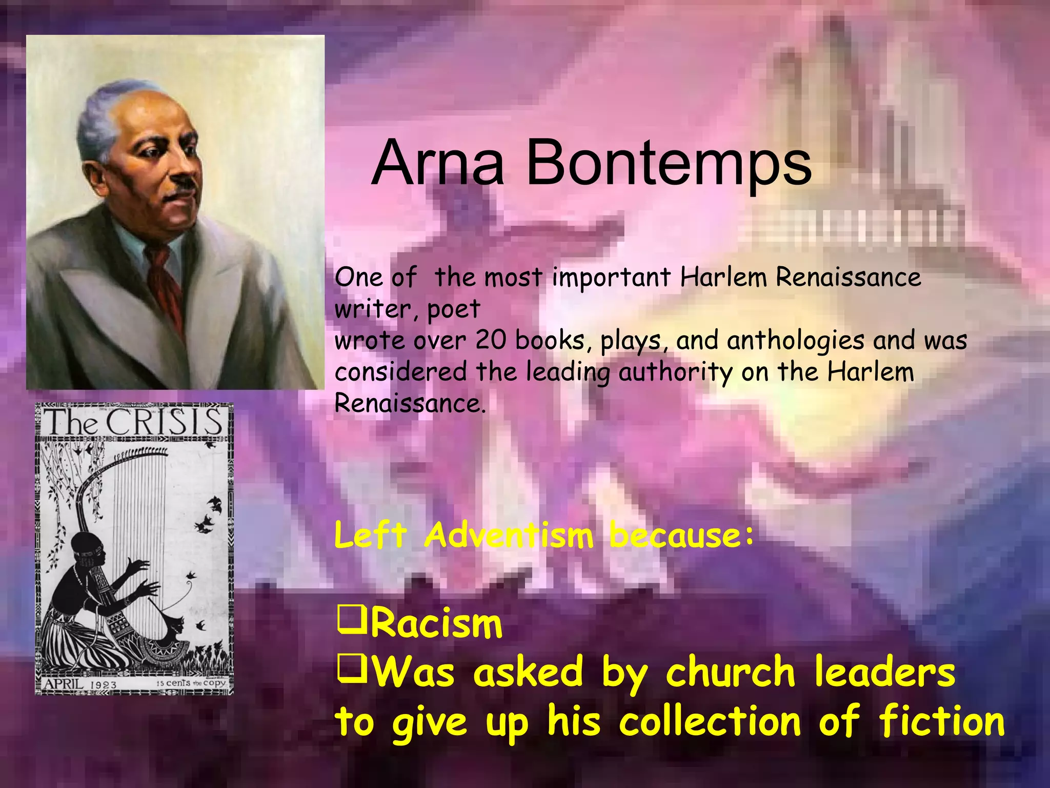 Arna Bontemps One of  the most important Harlem Renaissance writer, poet wrote over 20 books, plays, and anthologies and was considered the leading authority on the Harlem Renaissance.  Left Adventism because: Racism Was asked by church leaders to give up his collection of fiction   
