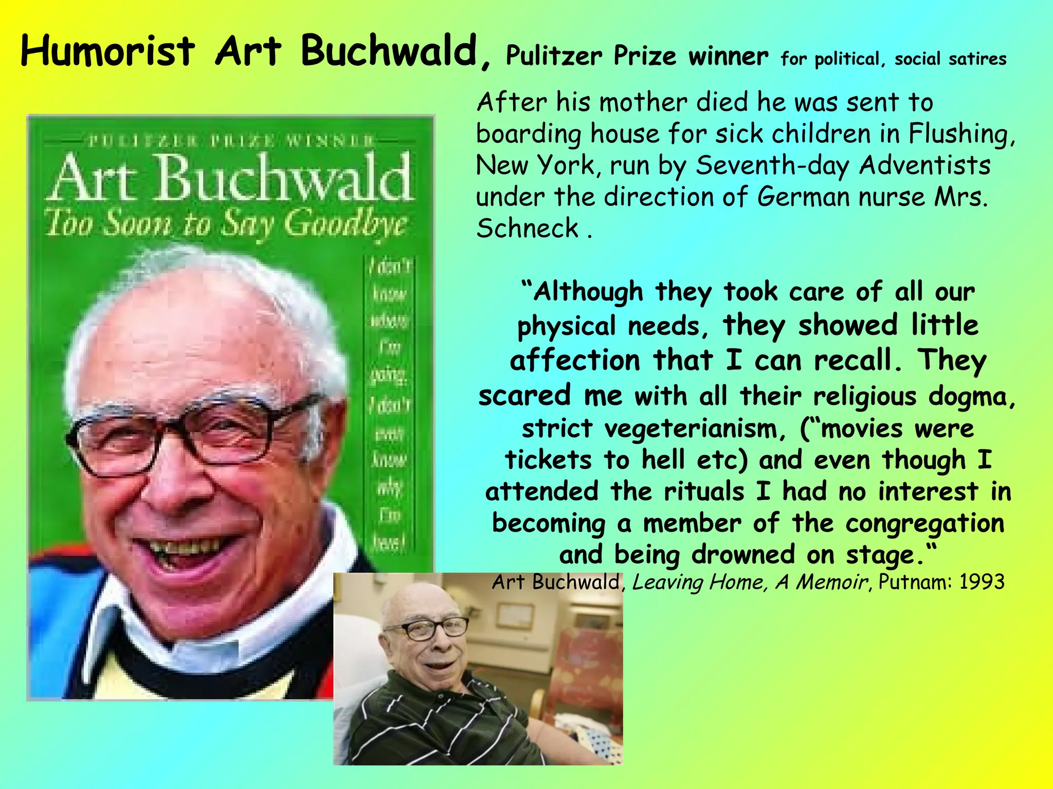 After his mother died he was sent to boarding house for sick children in Flushing, New York, run by Seventh-day Adventists under the direction of German nurse Mrs. Schneck . “ Although they took care of all our physical needs,  they showed little affection that I can recall. They scared me  with all their religious dogma, strict vegeterianism, (“movies were tickets to hell etc) and even though I attended the rituals I had no interest in becoming a member of the congregation and being drowned on stage.“ Art Buchwald,  Leaving Home, A Memoir , Putnam: 1993 Humorist Art Buchwald,  Pulitzer Prize winner  for political, social satires 
