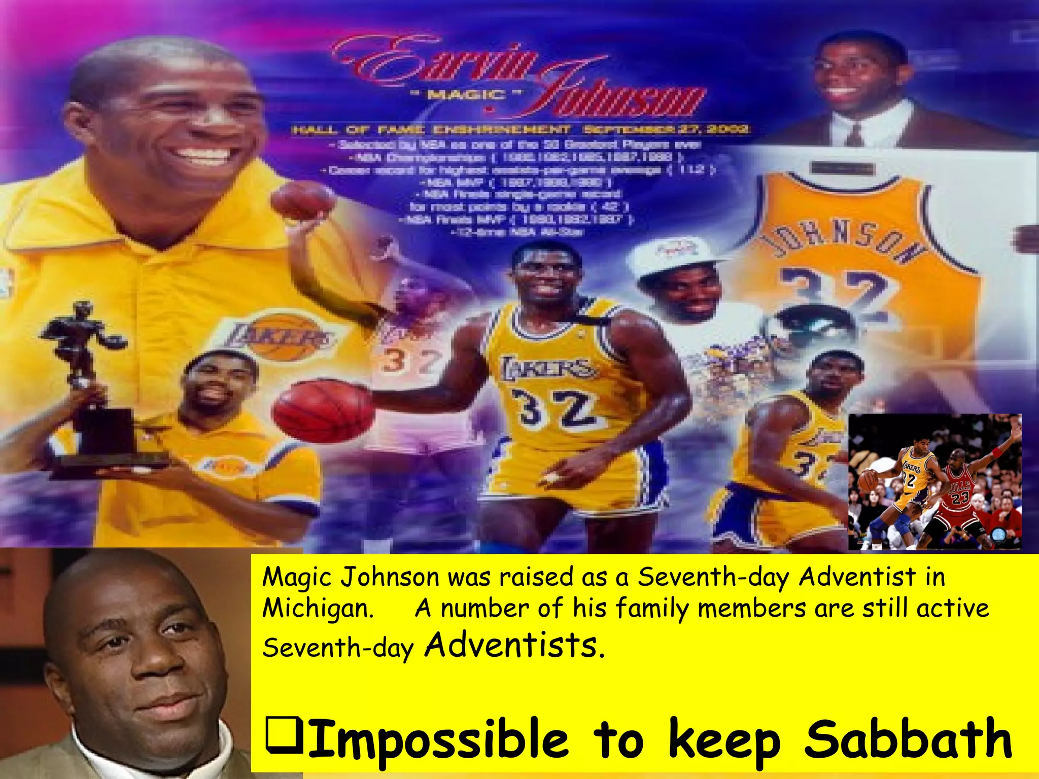 Magic Johnson was raised as a Seventh-day Adventist in Michigan.  A number of his family members are still active Seventh-day  Adventists. Impossible to keep Sabbath 