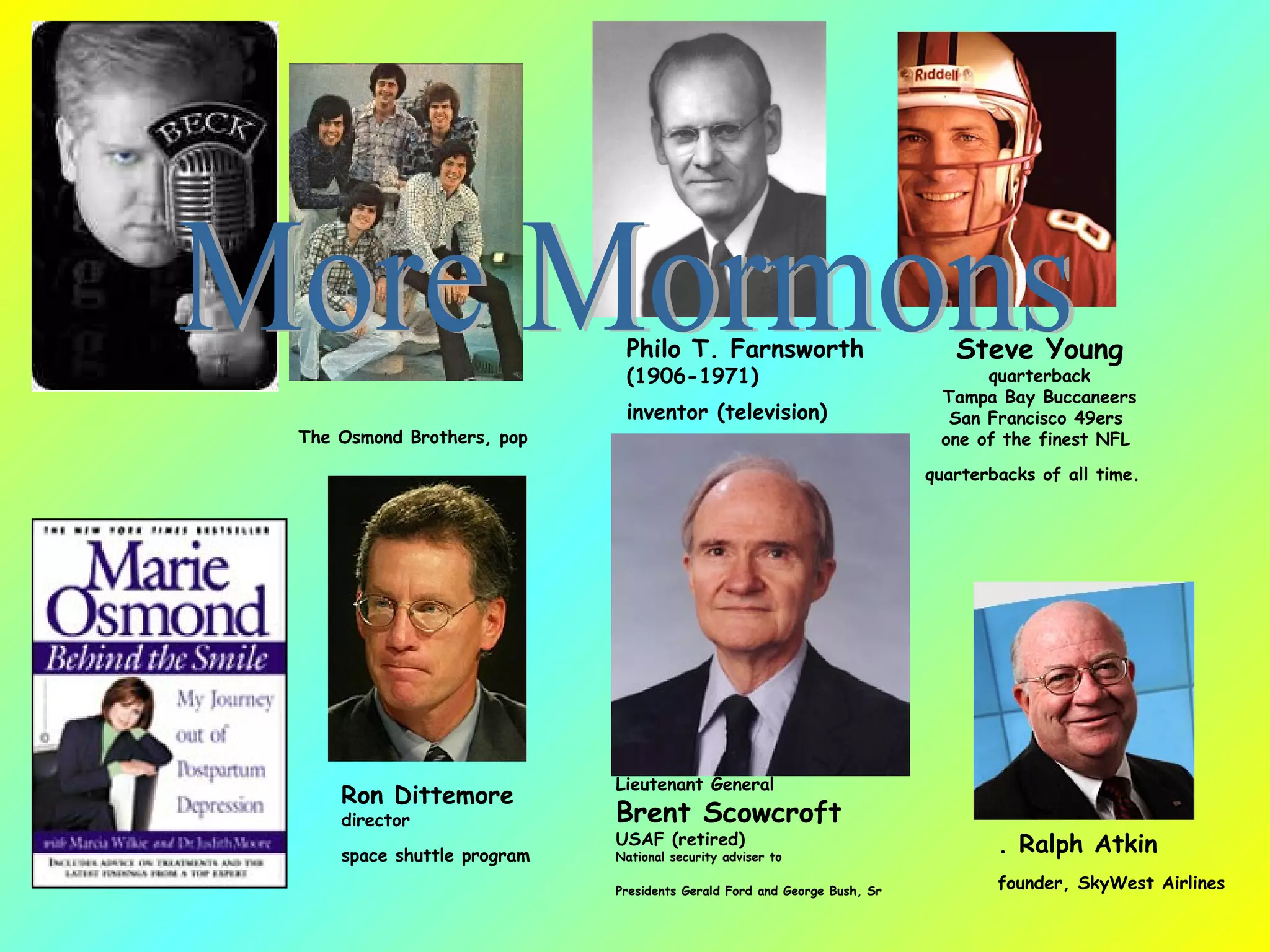 The Osmond Brothers, pop  Philo T. Farnsworth (1906-1971) inventor (television)   Steve Young quarterback Tampa Bay Buccaneers San Francisco 49ers  one of the finest NFL  quarterbacks of all time.   Ron Dittemore director space shuttle program   Lieutenant General Brent Scowcroft USAF (retired)  National security adviser to  Presidents Gerald Ford and George Bush, Sr   . Ralph Atkin founder, SkyWest Airlines   More Mormons 