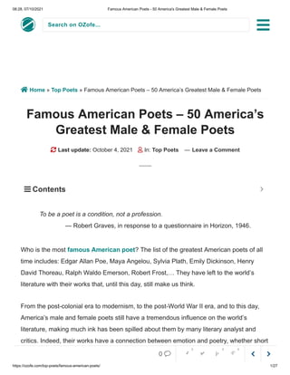 08:28, 07/10/2021 Famous American Poets - 50 America's Greatest Male & Female Poets
https://ozofe.com/top-poets/famous-american-poets/ 1/27
Search on OZofe...
 Home » Top Poets » Famous American Poets – 50 America’s Greatest Male & Female Poets
Famous American Poets – 50 America’s
Greatest Male & Female Poets
 Last update: October 4, 2021  In: Top Poets — Leave a Comment
Who is the most famous American poet? The list of the greatest American poets of all
time includes: Edgar Allan Poe, Maya Angelou, Sylvia Plath, Emily Dickinson, Henry
David Thoreau, Ralph Waldo Emerson, Robert Frost,… They have left to the world’s
literature with their works that, until this day, still make us think.
From the post-colonial era to modernism, to the post-World War II era, and to this day,
America’s male and female poets still have a tremendous influence on the world’s
literature, making much ink has been spilled about them by many literary analyst and
critics. Indeed, their works have a connection between emotion and poetry, whether short
or long, illusory but still full of plentiful and hiddenly meaningful images.
To be a poet is a condition, not a profession.
— Robert Graves, in response to a questionnaire in Horizon, 1946.
 Contents 



0     
0 0 0
 