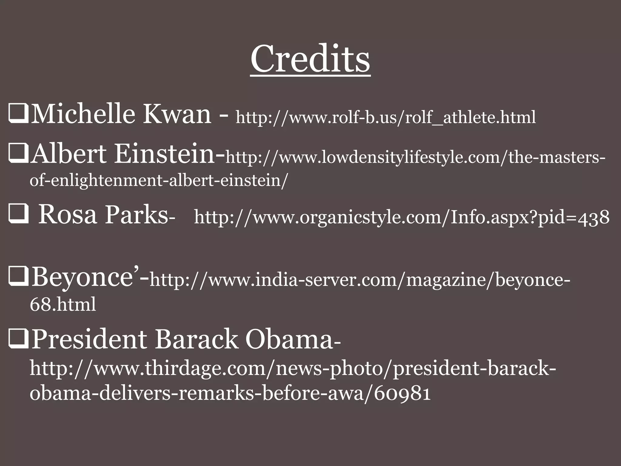 Credits
Michelle Kwan - http://www.rolf-b.us/rolf_athlete.html
Albert Einstein-http://www.lowdensitylifestyle.com/the-masters-
of-enlightenment-albert-einstein/
Rosa Parks- http://www.organicstyle.com/Info.aspx?pid=438
Beyonce’-http://www.india-server.com/magazine/beyonce-
68.html
President Barack Obama-
http://www.thirdage.com/news-photo/president-barack-
obama-delivers-remarks-before-awa/60981
