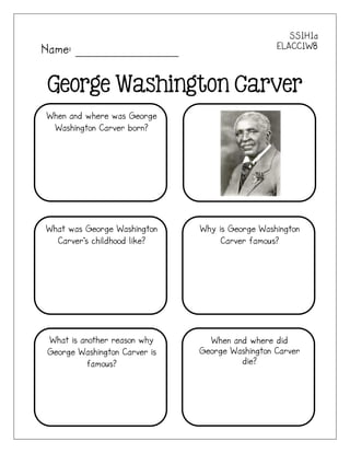 SS1H1a
Name: _______________                           ELACC1W8



George Washington Carver
When and where was George
 Washington Carver born?




What was George Washington    Why is George Washington
  Carver’s childhood like?         Carver famous?




What is another reason why      When and where did
George Washington Carver is   George Washington Carver
          famous?                      die?
 