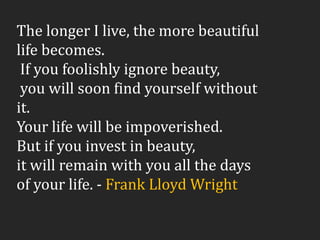 The longer I live, the more beautiful
life becomes.
If you foolishly ignore beauty,
you will soon find yourself without
it.
Your life will be impoverished.
But if you invest in beauty,
it will remain with you all the days
of your life. - Frank Lloyd Wright
 