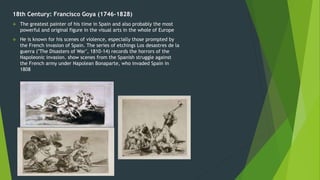 18th Century: Francisco Goya (1746-1828)
 The greatest painter of his time in Spain and also probably the most
powerful and original figure in the visual arts in the whole of Europe
 He is known for his scenes of violence, especially those prompted by
the French invasion of Spain. The series of etchings Los desastres de la
guerra ("The Disasters of War", 1810-14) records the horrors of the
Napoleonic invasion. show scenes from the Spanish struggle against
the French army under Napolean Bonaparte, who invaded Spain in
1808
 