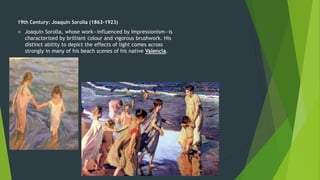 19th Century: Joaquin Sorolla (1863-1923)
 Joaquin Sorolla, whose work—influenced by Impressionism—is
characterized by brilliant colour and vigorous brushwork. His
distinct ability to depict the effects of light comes across
strongly in many of his beach scenes of his native Valencia.
 