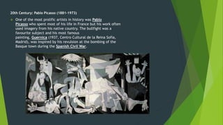 20th Century: Pablo Picasso (1881-1973)
 One of the most prolific artists in history was Pablo
Picasso who spent most of his life in France but his work often
used imagery from his native country. The bullfight was a
favourite subject and his most famous
painting, Guernica (1937, Centro Cultural de la Reina Sofia,
Madrid), was inspired by his revulsion at the bombing of the
Basque town during the Spanish Civil War.
 