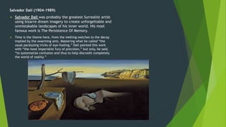 Salvador Dalí (1904-1989)
 Salvador Dali was probably the greatest Surrealist artist
using bizarre dream imagery to create unforgettable and
unmistakable landscapes of his inner world. His most
famous work is The Persistence Of Memory.
 Time is the theme here, from the melting watches to the decay
implied by the swarming ants. Mastering what he called “the
usual paralyzing tricks of eye-fooling,” Dalí painted this work
with “the most imperialist fury of precision,” but only, he said,
“to systematize confusion and thus to help discredit completely
the world of reality.”
 