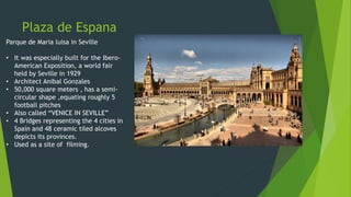 Plaza de Espana
Parque de Maria luisa in Seville
• It was especially built for the Ibero-
American Exposition, a world fair
held by Seville in 1929
• Architect Anibal Gonzales
• 50,000 square meters , has a semi-
circular shape ,equating roughly 5
football pitches
• Also called “VENICE IN SEVILLE”
• 4 Bridges representing the 4 cities in
Spain and 48 ceramic tiled alcoves
depicts its provinces.
• Used as a site of filming.
 