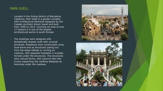 PARK GUELL
• Located in the Gràcia district of Barcelona,
Catalonia, Park Güell is a garden complex
with architectural elements designed by the
Catalan architect Antoni Gaudí and built
from 1900 to 1914. Covering an area of over
17 hectors it is one of the largest
architectural works in south Europe.
• The buildings were designed with
fantastically shaped roofs with unusual
pinnacles. Roadways were constructed using
local stone and as structures jutting out
from the steep hillside or running on
viaducts, with separate footpaths in arcades
formed under the structures. The structures
echo natural forms, with columns like tree
trunks supporting the vaulting designed as
branches under the roadway.
 