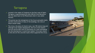 Tarragona
 Located in the region of Catalonia on the East coast of Spain,
Tarragona is approximately 60 miles (98 km) from Barcelona.
The city dates back to the Phoenicians when it was called
Tarchon.
 This period saw the enlargement of the forum and public baths
and the construction of many of the buildings, the ruins of
which remain today.
 The circus, the place of chariot races, was 190 metres long and
although it has largely disappeared, the turn at the eastern
end can still be seen with an illustration on a wall overlooking
the site showing how it would have looked. To be seen clearly
at this site are the concrete vaults which supported the circus.
 