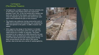 Carthagena
(The Roman Theatre)
 Cartagena has a number of Roman ruins but certainly one
of the finest is the Theatre which was constructed
between 5 and 1 BC. In the 3rd century AD a market was
built over the site of the theatre, and evidence of the
reuse of materials can be seen in the semicircular open
space which followed the plan of the orchestra.
 The theatre was rediscover during construction work in
1988 and excavations and restoration was completed by
2003 and opened to the public: In 2008 a museum was
added.
 With regard to the design of the theatre it is divided
horizontally into three parts which are then split into
radial sectors by a number of stairways. The public,
estimated to be a capacity of 6,000 entered by two side
passages where the dedications were found and with the
cavea (the tiered semicircular seating space) having
been carved directly into the rocks in the central
portion. Also to be seen are a series of vaulted galleries.
 