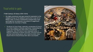 Visual artist in spain
-716th Century: El Greco (1541-1614)
 His highly emotional style gave powerful expression to the
religious fervour of his adopted country but it was not to
Philip’s taste. El Greco consequently enjoyed little royal
patronage but he produced a succession of magnificent
altarpieces for churches in Toledo.
 The Burial of Count Orgaz, especially, encapsulates El Greco’s
art in that it depicts a visionary experience, transcending the
known and revealing that which exists in the spiritual
imagination. One of El Greco’s most celebrated works, it
features a dichotomy of heaven and earth, the burial and the
spiritual world waiting above, and it took his artistic vision
beyond what he had previously been able to accomplish.
 