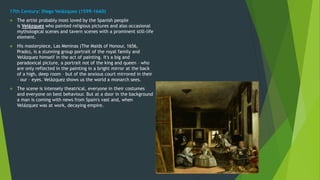 17th Century: Diego Velázquez (1599-1660)
 The artist probably most loved by the Spanish people
is Velázquez who painted religious pictures and also occasional
mythological scenes and tavern scenes with a prominent still-life
element.
 His masterpiece, Las Meninas (The Maids of Honour, 1656,
Prado), is a stunning group portrait of the royal family and
Velázquez himself in the act of painting. It's a big and
paradoxical picture, a portrait not of the king and queen – who
are only reflected in the painting in a bright mirror at the back
of a high, deep room – but of the anxious court mirrored in their
– our – eyes. Velázquez shows us the world a monarch sees.
 The scene is intensely theatrical, everyone in their costumes
and everyone on best behaviour. But at a door in the background
a man is coming with news from Spain's vast and, when
Velázquez was at work, decaying empire.
 