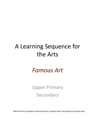 A Learning Sequence for 
          the Arts 

                      Famous Art 

                      Upper Primary 
                       Secondary 

SMR Peninsula Sub Region Ultranet Coaches; Jonathan Hall, Tanya Moran & Stephen Daly 
 