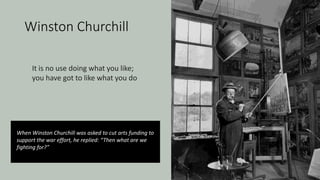 Winston Churchill
When Winston Churchill was asked to cut arts funding to
support the war effort, he replied: “Then what are we
fighting for?”
It is no use doing what you like;
you have got to like what you do
 