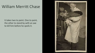 William Merritt Chase
It takes two to paint. One to paint,
the other to stand by with an axe
to kill him before he spoils it.
 