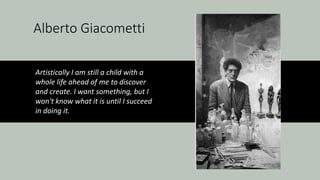 Alberto Giacometti
Artistically I am still a child with a
whole life ahead of me to discover
and create. I want something, but I
won't know what it is until I succeed
in doing it.
 