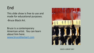 End
This slide show is free to use and
made for educational purposes.
-Bruce Black Art.
Bruce is a contemporary
American artist. You can learn
about him here:
www.bruceblackart.com
HAVE A GREAT DAY!
 